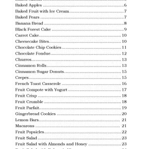 May include: A black and white index page with a list of desserts and their corresponding page numbers. The desserts include Apple Pie, Baked Alaska, Baked Apples, Baked Fruit with Ice Cream, Baked Pears, Banana Bread, Black Forest Cake, Carrot Cake, Cheesecake Bites, Chocolate Chip Cookies, Chocolate Fondue, Churros, Cinnamon Rolls, Cinnamon Sugar Donuts, Crepes, French Toast Casserole, Fruit Compote with Yogurt, Fruit Crisp, Fruit Crumble, Fruit Parfait, Gingerbread Cookies, Lemon Bars, Macarons, Fruit Popsicles, Fruit Salad, Fruit Salad with Almonds and Honey, Fruit Salad with Balsamic Vine, Fruit Salad with Granola, and Fruit Salad with Granola and Yogurt.