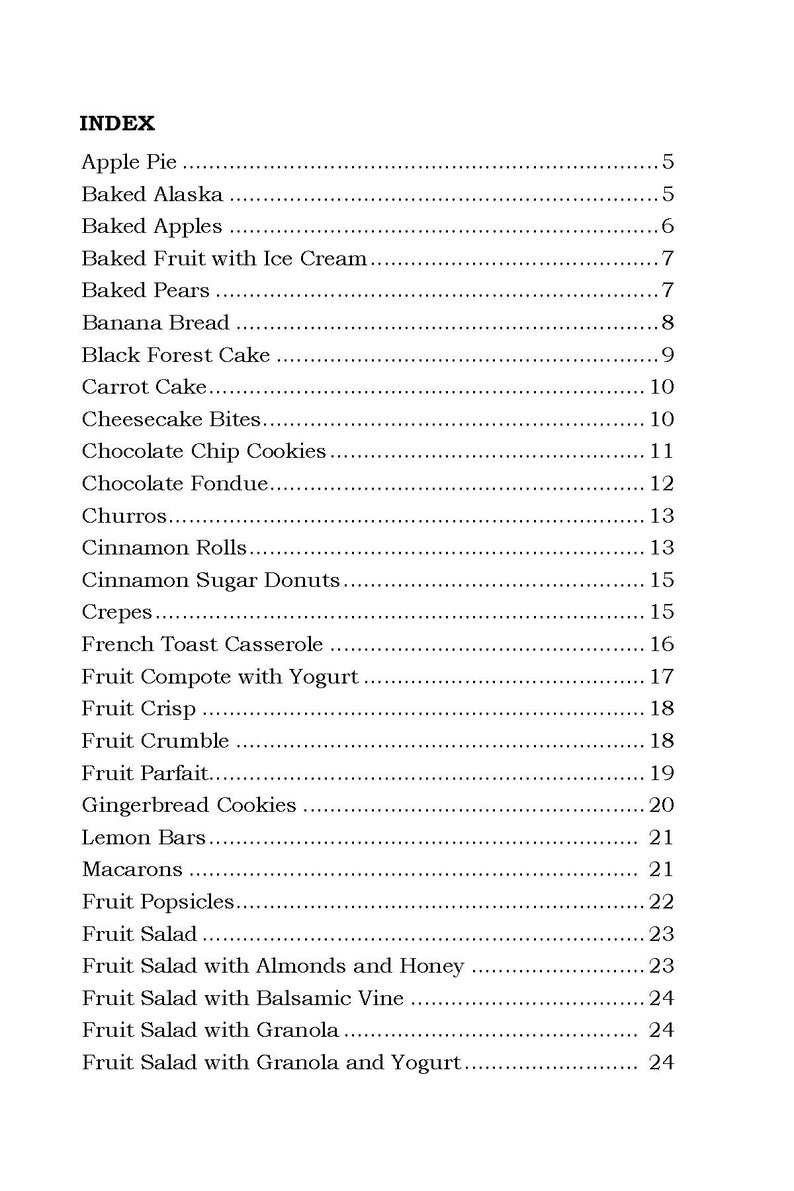 May include: A black and white index page with a list of desserts and their corresponding page numbers. The desserts include Apple Pie, Baked Alaska, Baked Apples, Baked Fruit with Ice Cream, Baked Pears, Banana Bread, Black Forest Cake, Carrot Cake, Cheesecake Bites, Chocolate Chip Cookies, Chocolate Fondue, Churros, Cinnamon Rolls, Cinnamon Sugar Donuts, Crepes, French Toast Casserole, Fruit Compote with Yogurt, Fruit Crisp, Fruit Crumble, Fruit Parfait, Gingerbread Cookies, Lemon Bars, Macarons, Fruit Popsicles, Fruit Salad, Fruit Salad with Almonds and Honey, Fruit Salad with Balsamic Vine, Fruit Salad with Granola, and Fruit Salad with Granola and Yogurt.