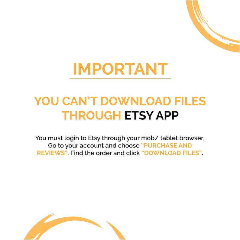 May include: A white background with a yellow circle at the top and bottom of the image. The text "IMPORTANT" is in black bold letters. The text "YOU CAN'T DOWNLOAD FILES THROUGH ETSY APP" is in black bold letters. The text "You must login to Etsy through your mob/ tablet browser, Go to your account and choose "PURCHASE AND REVIEWS". Find the order and click "DOWNLOAD FILES"." is in black letters.