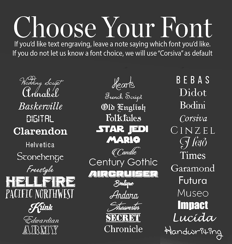 May include: A black and white image with a list of different fonts. The text says "Choose Your Font" and includes a note that says "If you'd like text engraving, leave a note saying which font you'd like. If you do not let us know a font choice, we will use "Corsiva" as default."