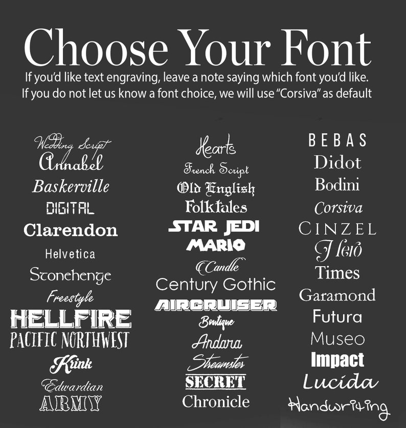 May include: A black and white image with a list of different fonts. The text says "Choose Your Font" and includes a note that says "If you'd like text engraving, leave a note saying which font you'd like. If you do not let us know a font choice, we will use "Corsiva" as default."