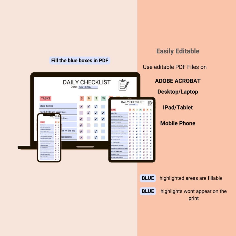 May include: A digital illustration of a daily checklist template on a laptop, tablet, and phone. The checklist is divided into tasks, days of the week, and checkboxes. The text "Fill the blue boxes in PDF" and "Easily Editable" is displayed on the image. The text "Use editable PDF Files on" is displayed on the image. The text "ADOBE ACROBAT Desktop/Laptop" is displayed on the image. The text "IPad/Tablet" is displayed on the image. The text "Mobile Phone" is displayed on the image. The text "BLUE highlighted areas are fillable" is displayed on the image. The text "BLUE highlights wont appear on the print" is displayed on the image.