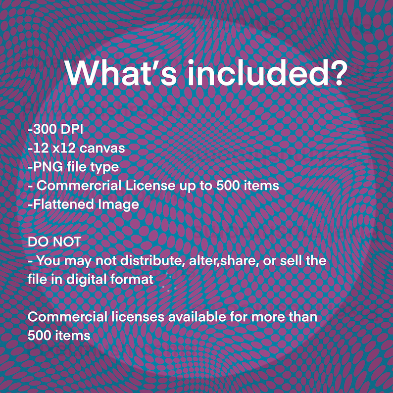 May include: A digital illustration of a pink and blue swirling pattern with the text "What's included?" and a list of details about the digital product. The details include: 300 DPI, 12 x 12 canvas, PNG file type, Commercial License up to 500 items, Flattened Image. The text "DO NOT" is followed by a statement that the file may not be distributed, altered, shared, or sold in digital format. The text "Commercial licenses available for more than 500 items" is also included.