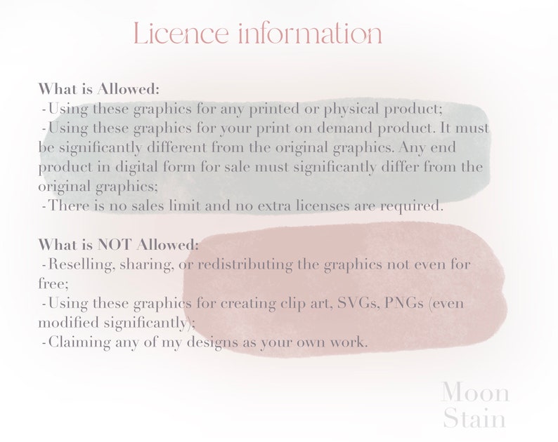 May include: A text-based image with a white background and light blue and pink watercolor accents. The text describes the allowed and not allowed uses of digital graphics. The text includes the words "Licence information", "What is Allowed", "What is NOT Allowed", "Reselling", "Sharing", "Redistributing", "Creating clip art", "SVGs", "PNGs", "Claiming any of my designs as your own work", "Moon Stain".