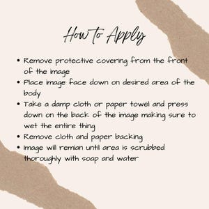 May include: A beige background with the text "How to Apply" in cursive. Bullet points detail the application process: remove protective covering, place image face down, wet with cloth, remove backing, and scrub with soap and water.