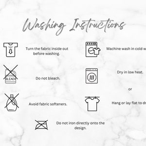 May include: Washing instructions for a garment. Turn the fabric inside out before washing. Machine wash in cold water. Do not bleach. Avoid fabric softeners. Dry in low heat or hang or lay flat to dry. Do not iron directly onto the design.