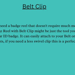May include: Text on a turquoise background that reads "Belt Clip".  *If you need a badge reel that doesn't require much movement, the Badge Reel with Belt Clip might be just the tool you need to hold your ID badge. It can easily attach to your Belt or waist of your pants, if you need a less swivel clip this is a perfect choice."