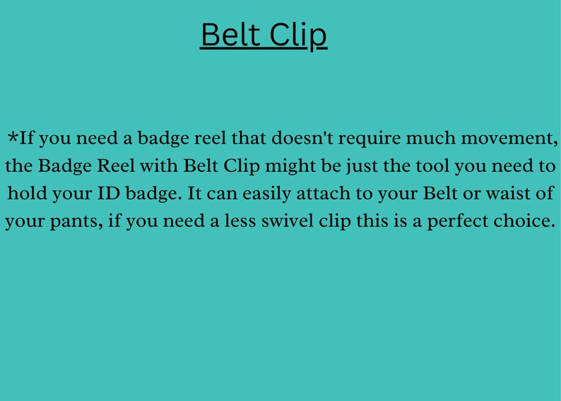 May include: Text on a turquoise background that reads "Belt Clip".  *If you need a badge reel that doesn't require much movement, the Badge Reel with Belt Clip might be just the tool you need to hold your ID badge. It can easily attach to your Belt or waist of your pants, if you need a less swivel clip this is a perfect choice."