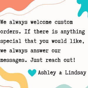 May include: A text-based image with a message about custom orders. The text reads: "We always welcome custom orders. If there is anything special that you would like, we always answer our messages. Just reach out! Ashley & Lindsay". The text is in a typewriter font and is surrounded by colorful abstract shapes.