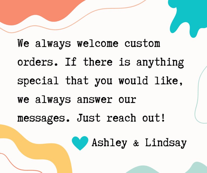 May include: A text-based image with a message about custom orders. The text reads: "We always welcome custom orders. If there is anything special that you would like, we always answer our messages. Just reach out! Ashley & Lindsay". The text is in a typewriter font and is surrounded by colorful abstract shapes.