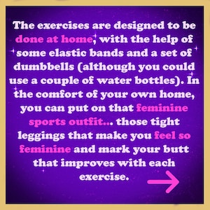 May include: Purple background with white text that reads "The exercises are designed to be done at home, with the help of some elastic bands and a set of dumbbells (although you could use a couple of water bottles). In the comfort of your own home, you can put on that feminine sports outfit... those tight leggings that make you feel so feminine and mark your butt that improves with each exercise." A pink arrow points to the right.
