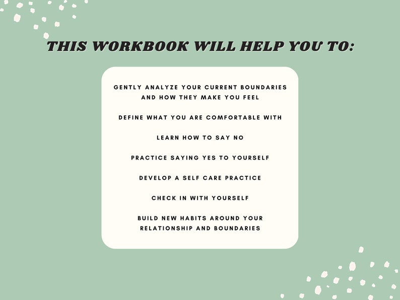 May include: A green background with white polka dots and a white box with black text that reads "THIS WORKBOOK WILL HELP YOU TO:" followed by a list of bullet points: "GENTLY ANALYZE YOUR CURRENT BOUNDARIES AND HOW THEY MAKE YOU FEEL", "DEFINE WHAT YOU ARE COMFORTABLE WITH", "LEARN HOW TO SAY NO", "PRACTICE SAYING YES TO YOURSELF", "DEVELOP A SELF CARE PRACTICE", "CHECK IN WITH YOURSELF", "BUILD NEW HABITS AROUND YOUR RELATIONSHIP AND BOUNDARIES".