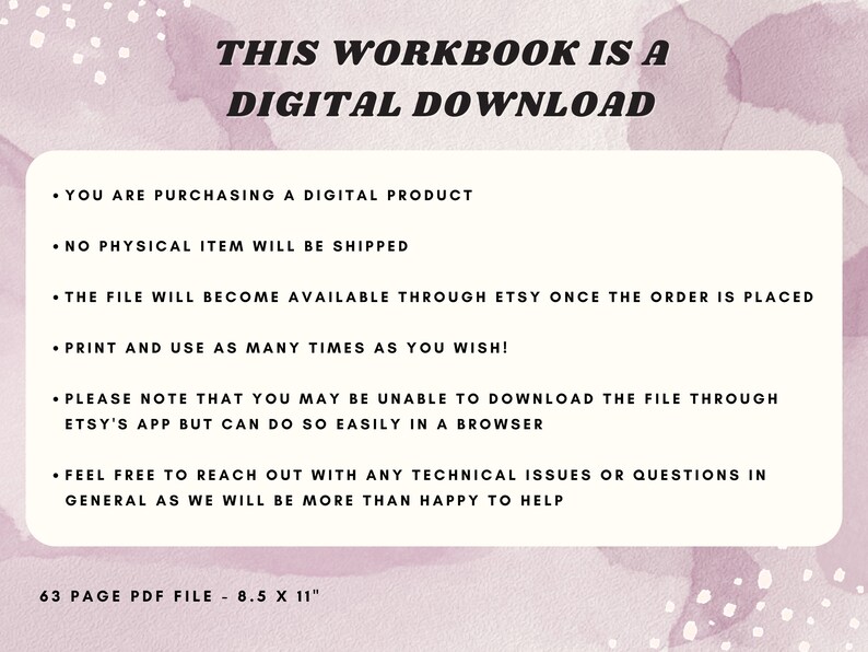 May include: A pink and white digital download workbook with the text "THIS WORKBOOK IS A DIGITAL DOWNLOAD" in black bold letters. The text below explains that the product is a digital download, that no physical item will be shipped, and that the file will be available through Etsy once the order is placed. It also states that the file can be printed and used as many times as desired. The text also notes that the file may not be able to be downloaded through the Etsy app, but can be downloaded easily in a browser. The text also encourages buyers to reach out with any technical issues or questions. The text at the bottom of the image states "63 PAGE PDF FILE - 8.5 X 11"