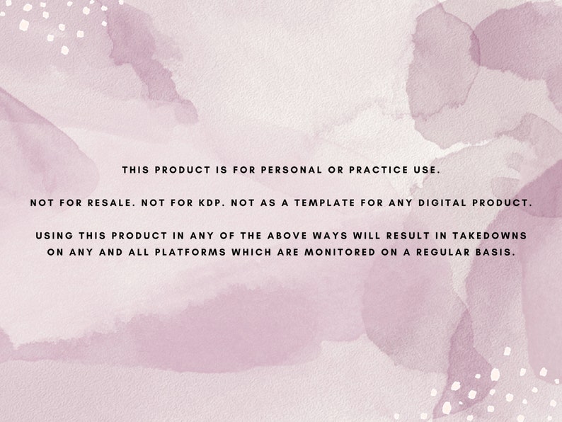 May include: A pink watercolor background with white dots. The text reads: "This product is for personal or practice use. Not for resale. Not for KDP. Not as a template for any digital product. Using this product in any of the above ways will result in takedowns on any and all platforms which are monitored on a regular basis."