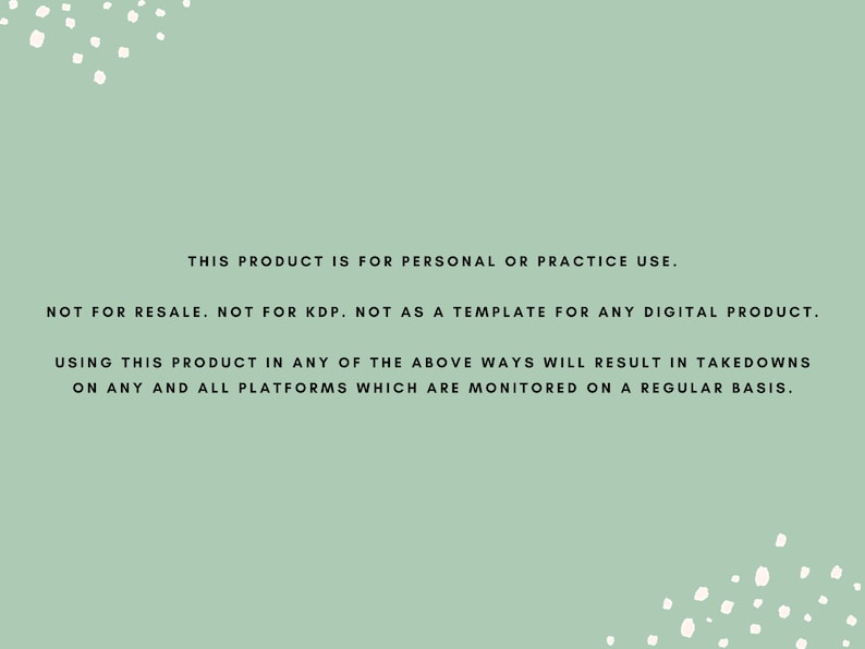 May include: A green background with white polka dots and black text that reads: "This product is for personal or practice use. Not for resale. Not for KDP. Not as a template for any digital product. Using this product in any of the above ways will result in takedowns on any and all platforms which are monitored on a regular basis."