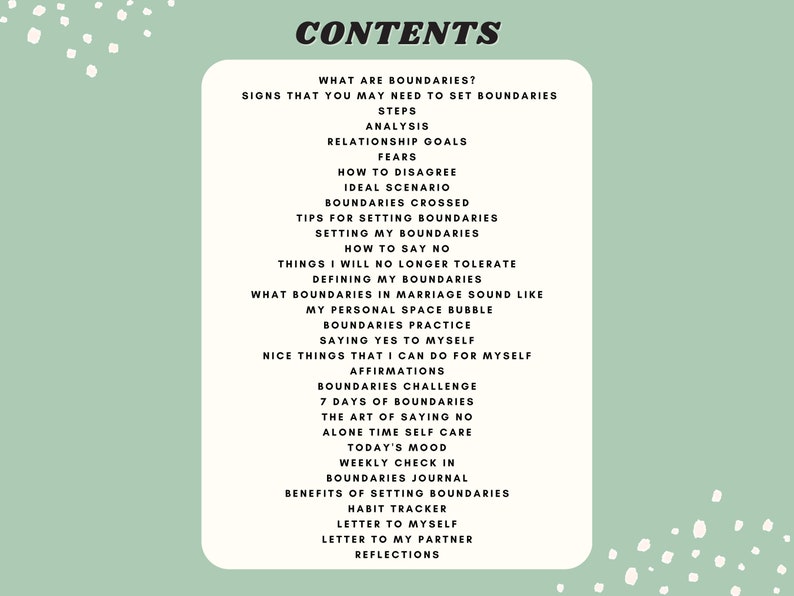 May include: A green and white printable worksheet with the title "CONTENTS" and a list of topics related to setting boundaries. The topics include "What are boundaries?", "Signs that you may need to set boundaries", "Steps", "Analysis", "Relationship goals", "Fears", "How to disagree", "Ideal scenario", "Boundaries crossed", "Tips for setting boundaries", "Setting my boundaries", "How to say no", "Things I will no longer tolerate", "Defining my boundaries", "What boundaries in marriage sound like", "My personal space bubble", "Boundaries practice", "Saying yes to myself", "Nice things that I can do for myself", "Affirmations", "Boundaries challenge", "7 days of boundaries", "The art of saying no", "Alone time self care", "Today's mood", "Weekly check in", "Boundaries journal", "Benefits of setting boundaries", "Habit tracker", "Letter to myself", "Letter to my partner", and "Reflections".