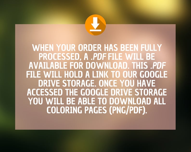 May include: Text on a tan background with a download icon in the top right corner. The text reads: "WHEN YOUR ORDER HAS BEEN FULLY PROCESSED, A .PDF FILE WILL BE AVAILABLE FOR DOWNLOAD. THIS .PDF FILE WILL HOLD A LINK TO OUR GOOGLE DRIVE STORAGE. ONCE YOU HAVE ACCESSED THE GOOGLE DRIVE STORAGE YOU WILL BE ABLE TO DOWNLOAD ALL COLORING PAGES (PNG/PDF)."