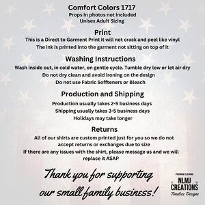 May include: A white and blue American flag background with text that reads "Comfort Colors 1717" and "Props in photos not included" and "Unisex Adult Sizing". The text below reads "Print" and "This is a Direct to Garment Print it will not crack and peel like vinyl. The ink is printed into the garment not sitting on top of it." The text below reads "Washing Instructions" and "Wash inside out, in cold water, on gentle cycle. Tumble dry low or let air dry. Do not dry clean and avoid ironing on the design. Do not use Fabric Soffteners or Bleach." The text below reads "Production and Shipping" and "Production usually takes 2-5 business days. Shipping usually takes 3-5 business days. Holidays may take longer." The text below reads "Returns" and "All of our shirts are custom printed just for you so we do not accept returns or exchanges due to size. If there are any issues with the shirt, please message us and we will replace it ASAP." The text below reads "Thank you for supporting our small family business!" and "PREMIUM CLOTHING NLMJ CREATIONS Timeless Designs".