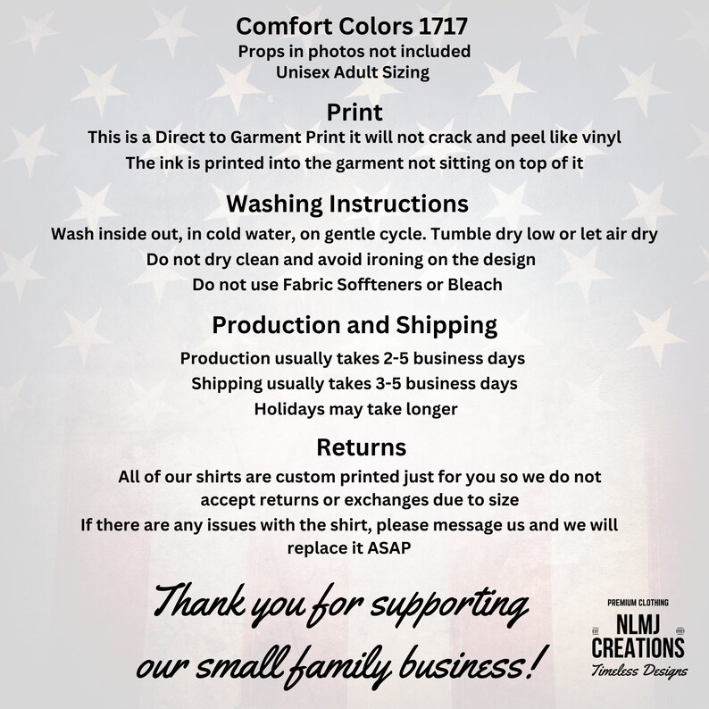 May include: A white and blue American flag background with text that reads "Comfort Colors 1717" and "Props in photos not included" and "Unisex Adult Sizing". The text below reads "Print" and "This is a Direct to Garment Print it will not crack and peel like vinyl. The ink is printed into the garment not sitting on top of it." The text below reads "Washing Instructions" and "Wash inside out, in cold water, on gentle cycle. Tumble dry low or let air dry. Do not dry clean and avoid ironing on the design. Do not use Fabric Soffteners or Bleach." The text below reads "Production and Shipping" and "Production usually takes 2-5 business days. Shipping usually takes 3-5 business days. Holidays may take longer." The text below reads "Returns" and "All of our shirts are custom printed just for you so we do not accept returns or exchanges due to size. If there are any issues with the shirt, please message us and we will replace it ASAP." The text below reads "Thank you for supporting our small family business!" and "PREMIUM CLOTHING NLMJ CREATIONS Timeless Designs".