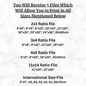 May include: A white text graphic on a marble background lists the different sizes of printable files available for purchase. The sizes are listed in inches and centimeters. The text reads: "You Will Receive 5 Files Which Will Allow You to Print in All Sizes Mentioned Below 2x3 Ratio file 4"x6", 6"x9", 8"x12", 10"x15", 12"x18", 16"x24", 20"x30", 24"x36", 60x90cm 3x4 Ratio File 6"x8", 9"x12", 12"x16", 18"x24" 4x5 Ratio File 4"x5", 8"x10", 16"x20", 40x50cm 11x14 Ratio File 11"x14", 22"x28" International Size File 5"x7", A5, A4, A3, A2, A1, 50x70cm"