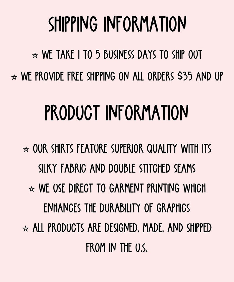 May include: Text graphic with the heading "Shipping Information" and the text "We take 1 to 5 business days to ship out. We provide free shipping on all orders $35 and up."  The heading "Product Information" and the text "Our shirts feature superior quality with its silky fabric and double stitched seams. We use direct to garment printing which enhances the durability of graphics. All products are designed, made, and shipped from in the U.S."
