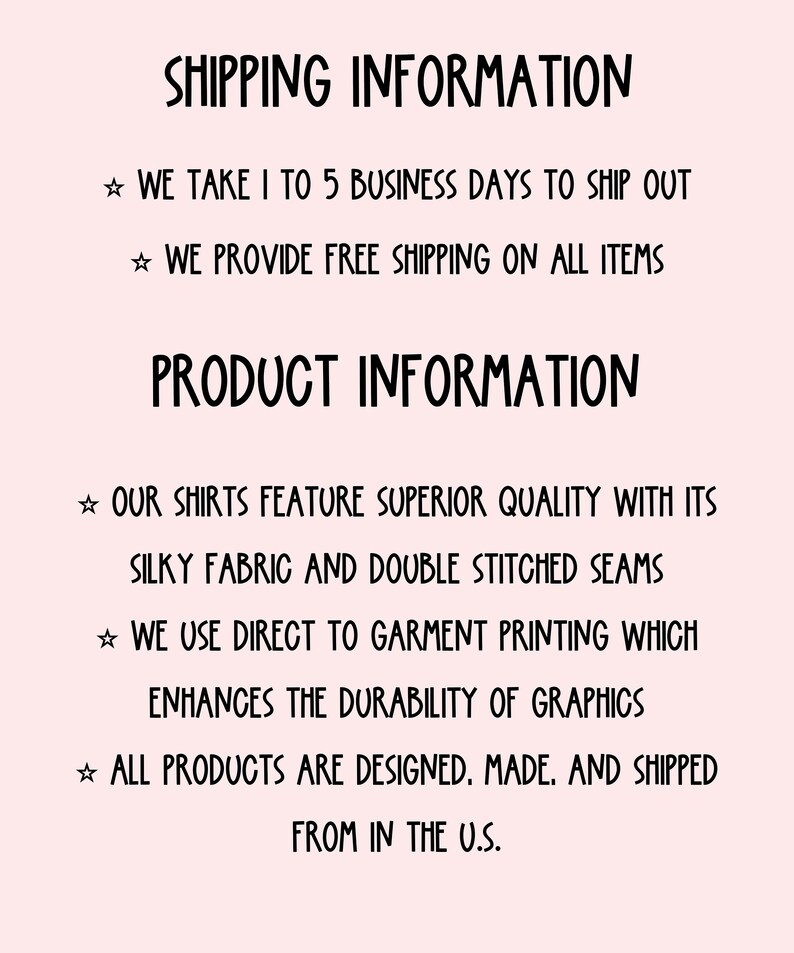 May include: Text on a pink background with the heading "Shipping Information" and "Product Information". The text describes the shipping and product details.  The text includes: "We take 1 to 5 business days to ship out", "We provide free shipping on all items", "Our shirts feature superior quality with its silky fabric and double stitched seams", "We use direct to garment printing which enhances the durability of graphics", "All products are designed, made, and shipped from in the U.S."