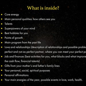 May include: A list of topics that are often included in a natal chart reading, including core energy, personal qualities, talents, superpowers of the mind, hobbies, points of growth, past life, love and relationships, job and finances, family lines, personal purposes, affirmations, and yearly energies.