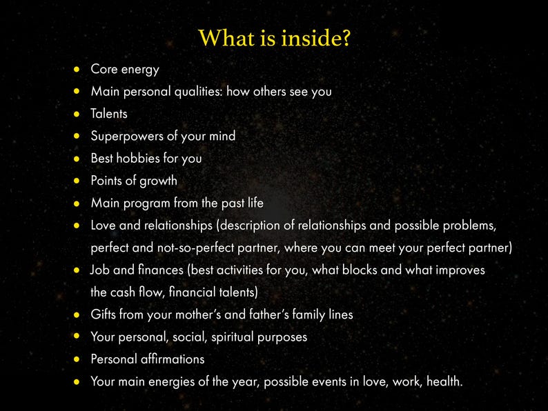 May include: A list of topics that are often included in a natal chart reading, including core energy, personal qualities, talents, superpowers of the mind, hobbies, points of growth, past life, love and relationships, job and finances, family lines, personal purposes, affirmations, and yearly energies.