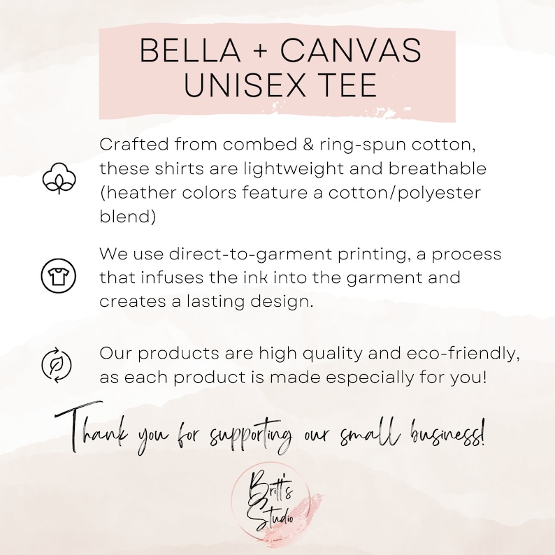 May include: A pink and white graphic with the text "BELLA + CANVAS UNISEX TEE" and information about the product. The text reads: "Crafted from combed & ring-spun cotton, these shirts are lightweight and breathable (heather colors feature a cotton/polyester blend). We use direct-to-garment printing, a process that infuses the ink into the garment and creates a lasting design. Our products are high quality and eco-friendly, as each product is made especially for you! Thank you for supporting our small business!"
