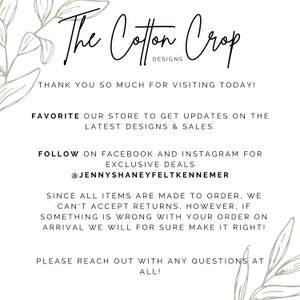 May include: The Cotton Crop Designs text with a floral design on either side. The text says "Thank you so much for visiting today! Favorite our store to get updates on the latest designs & sales. Follow on Facebook and Instagram for exclusive deals @JennyShaneyFeltKennemer Since all items are made to order, we can't accept returns, however, if something is wrong with your order on arrival we will for sure make it right! Please reach out with any questions at all!"
