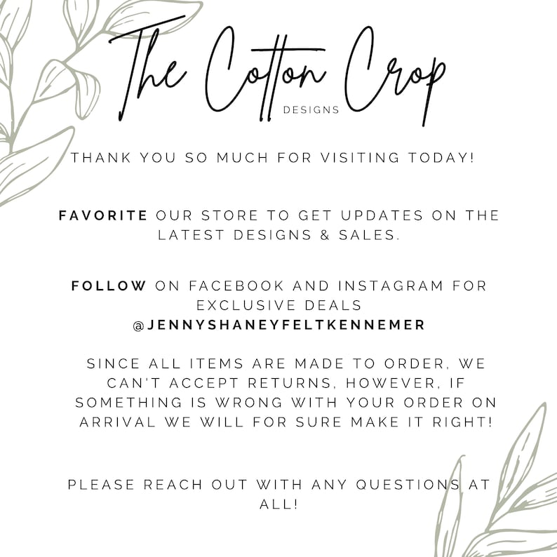 May include: The Cotton Crop Designs text with a floral design on either side. The text says "Thank you so much for visiting today! Favorite our store to get updates on the latest designs & sales. Follow on Facebook and Instagram for exclusive deals @JennyShaneyFeltKennemer Since all items are made to order, we can't accept returns, however, if something is wrong with your order on arrival we will for sure make it right! Please reach out with any questions at all!"