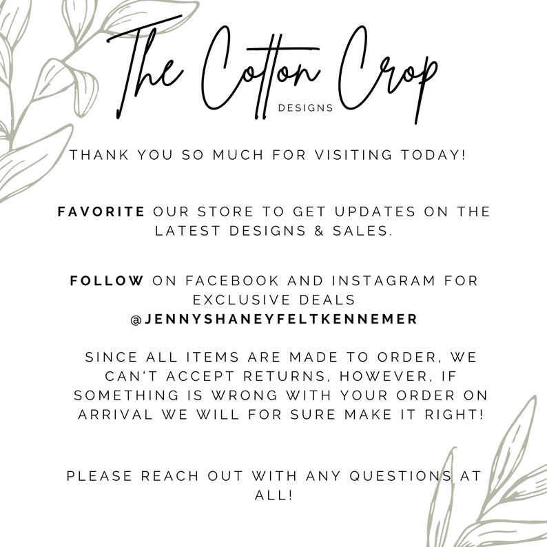 Op de afbeelding: De tekst The Cotton Crop Designs met een bloemmotief aan beide kanten. De tekst luidt: "Bedankt voor uw bezoek vandaag! Voeg onze winkel toe aan uw favorieten om updates te ontvangen over de nieuwste ontwerpen en verkopen. Volg ons op Facebook en Instagram voor exclusieve aanbiedingen @JennyShaneyFeltKennemer Aangezien alle artikelen op bestelling worden gemaakt, kunnen we geen retouren accepteren. Als er echter iets mis is met uw bestelling bij aankomst, zullen we er alles aan doen om het te corrigeren! Neem gerust contact met ons op als u vragen heeft."