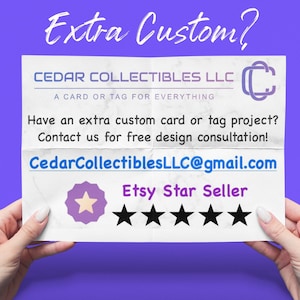 May include: A white piece of paper with the text "Extra Custom?" in large, bold, black letters. The text "CEDAR COLLECTIBLES LLC" is in black letters with the text "A CARD OR TAG FOR EVERYTHING" in smaller black letters below. The text "Have an extra custom card or tag project? Contact us for free design consultation!" is in black letters. The text "CedarCollectiblesLLC@gmail.com" is in blue letters. The text "Etsy Star Seller" is in black letters with five black stars below.