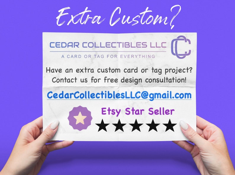 May include: A white piece of paper with the text "Extra Custom?" in large, bold, black letters. The text "CEDAR COLLECTIBLES LLC" is in black letters with the text "A CARD OR TAG FOR EVERYTHING" in smaller black letters below. The text "Have an extra custom card or tag project? Contact us for free design consultation!" is in black letters. The text "CedarCollectiblesLLC@gmail.com" is in blue letters. The text "Etsy Star Seller" is in black letters with five black stars below.
