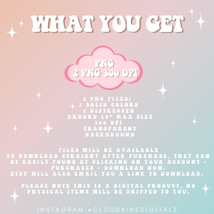 May include: A pink cloud with the text "PNG 2 PNG 300 DPI" inside. The text "WHAT YOU GET" is above the cloud. The text below the cloud describes the digital product: "2 PNG FILES: 1 SOLID COLORS 1 DISTRESSED AROUND 14" MAX SIZE 300 DPI TRANSPARENT BACKGROUND FILES WILL BE AVAILABLE TO DOWNLOAD STRAIGHT AFTER PURCHASE, THEY CAN BE EASILY FOUND BY CLICKING ON YOUR ACCOUNT - PURCHASES - DOWNLOAD NOW. ETSY WILL ALSO EMAIL YOU A LINK TO DOWNLOAD. PLEASE NOTE THIS IS A DIGITAL PRODUCT, NO PHYSICAL ITEMS WILL BE SHIPPED TO YOU. INSTAGRAM: @CLOUDNINEDIGITALZ"