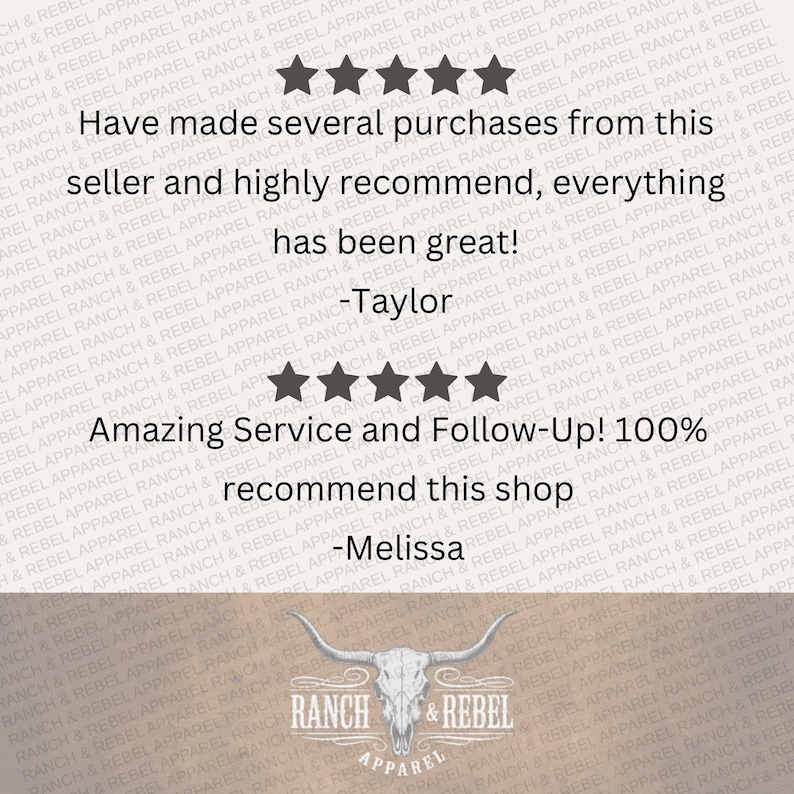 May include: A customer review graphic featuring two sets of five black stars. The text reads: Have made several purchases from this seller and highly recommend, everything has been great! -Taylor. Amazing Service and Follow-Up! 100% recommend this shop -Melissa. The bottom displays a white bull skull logo with the text RANCH & REBEL APPAREL.