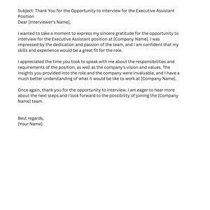 May include: Thank You Email (after interview) Subject: Thank You for the Opportunity to Interview for the Executive Assistant Position Dear [Interviewer's Name], I wanted to take a moment to express my sincere gratitude for the opportunity to interview for the Executive Assistant position at [Company Name]. I was impressed by the dedication and passion of the team, and I am confident that my skills and experience would be a great fit for the role. I appreciated the time you took to speak with me about the responsibilities and requirements of the position, as well as the company's vision and values. The insights you provided into the role and the company were invaluable, and I have a much better understanding of what it would be like to work at [Company Name]. Once again, thank you for the opportunity to interview. I am eager to hear more about the next steps and I look forward to the possibility of joining the [Company Name] team. Best regards, [Your Name]