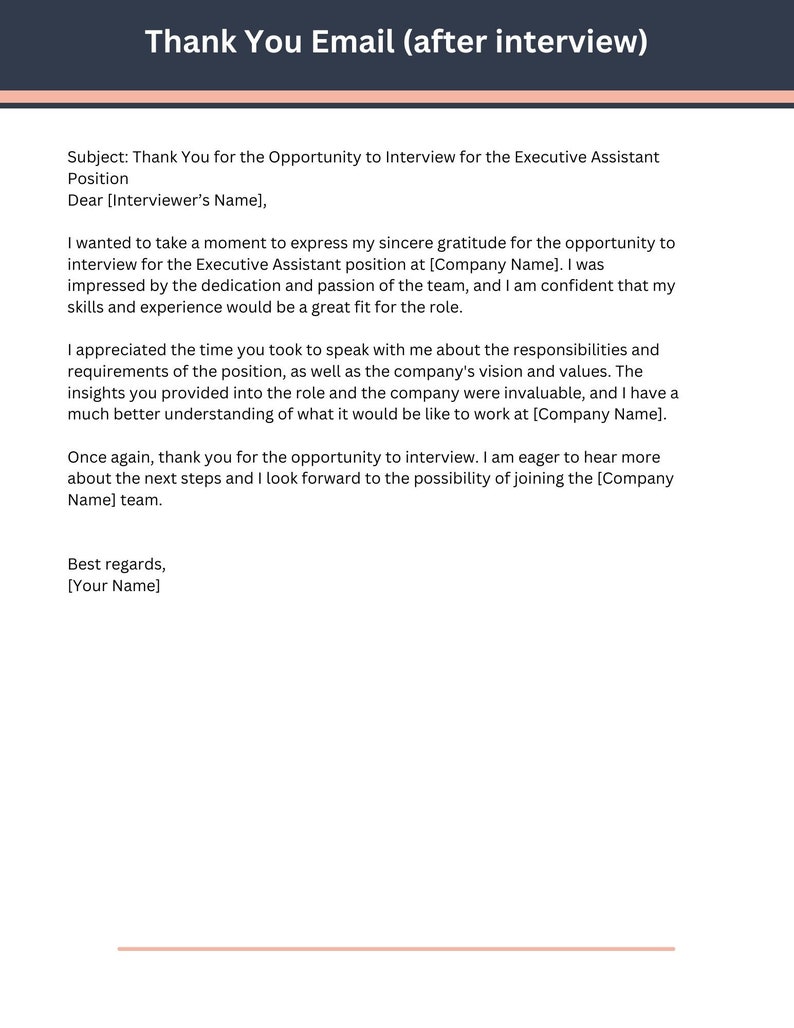 May include: Thank You Email (after interview) Subject: Thank You for the Opportunity to Interview for the Executive Assistant Position Dear [Interviewer's Name], I wanted to take a moment to express my sincere gratitude for the opportunity to interview for the Executive Assistant position at [Company Name]. I was impressed by the dedication and passion of the team, and I am confident that my skills and experience would be a great fit for the role. I appreciated the time you took to speak with me about the responsibilities and requirements of the position, as well as the company's vision and values. The insights you provided into the role and the company were invaluable, and I have a much better understanding of what it would be like to work at [Company Name]. Once again, thank you for the opportunity to interview. I am eager to hear more about the next steps and I look forward to the possibility of joining the [Company Name] team. Best regards, [Your Name]