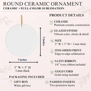 May include: A round white ceramic ornament with a gold cord, measuring 3 inches wide by 3 inches high and 3 mm thick. The product details list ceramic construction, a glazed finish, one-sided sublimation print, and an included ivory satin ribbon.