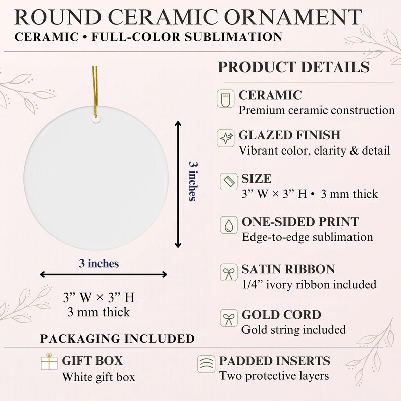 May include: A round white ceramic ornament with a gold cord, measuring 3 inches wide by 3 inches high and 3 mm thick. The product details list ceramic construction, a glazed finish, one-sided sublimation print, and an included ivory satin ribbon.