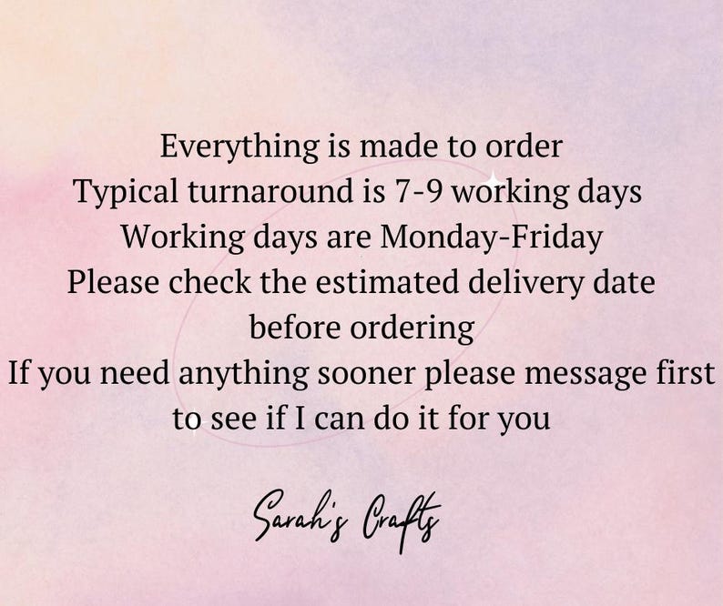 May include: Text on a pink background that reads: "Everything is made to order. Typical turnaround is 7-9 working days. Working days are Monday-Friday. Please check the estimated delivery date before ordering. If you need anything sooner please message first to see if I can do it for you. Sarah's Crafts."