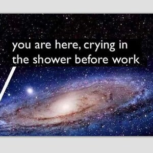 May include: A galaxy with a white arrow pointing to a small section of the galaxy. The text "you are here, crying in the shower before work" is above the galaxy.
