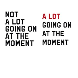 May include: A black and white image with the text "NOT A LOT GOING ON AT THE MOMENT" in black and the text "A LOT GOING ON AT THE MOMENT" in red.