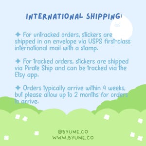 May include: International shipping information for stickers. Untracked orders are shipped via USPS first-class mail with a stamp. Tracked orders are shipped via Pirate Ship and can be tracked via the Etsy app. Orders typically arrive within 4 weeks, but please allow up to 2 months for orders to arrive. @BYUME.CO WWW.BYUME.CO