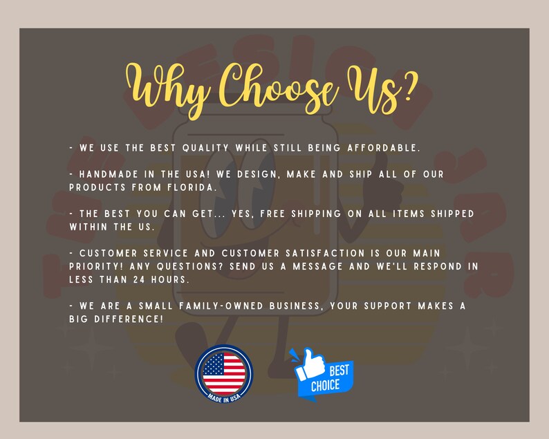 May include: A graphic with the text "Why Choose Us?" and a list of reasons why to choose this shop. The reasons include: using the best quality products, being affordable, being handmade in the USA, offering free shipping, providing excellent customer service, and being a small family-owned business. The graphic also includes an American flag and a thumbs up icon with the text "Best Choice".