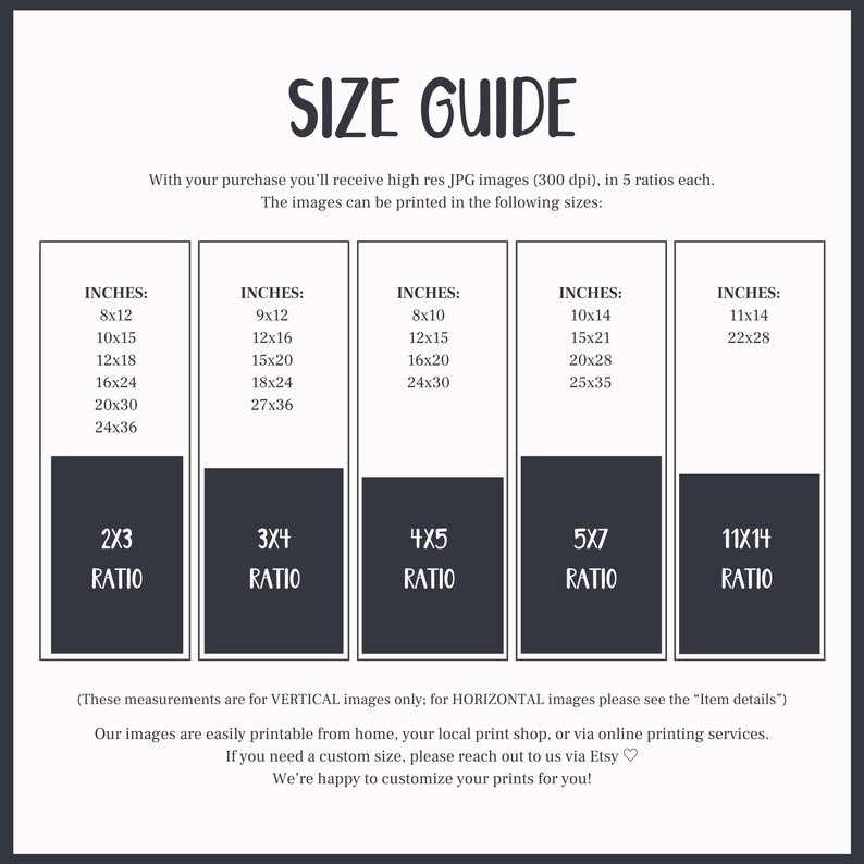 May include: A size guide for printable images, showing different inch measurements and aspect ratios. The text reads "With your purchase you'll receive high res JPG images (300 dpi), in 5 ratios each. The images can be printed in the following sizes: INCHES: 8x12, 10x15, 12x18, 16x24, 20x30, 24x36, 2X3 RATIO. INCHES: 9x12, 12x16, 15x20, 18x24, 27x36, 3X4 RATIO. INCHES: 8x10, 12x15, 16x20, 24x30, 4X5 RATIO. INCHES: 10x14, 15x21, 20x28, 25x35, 5X7 RATIO. INCHES: 11x14, 22x28, 11X14 RATIO. (These measurements are for VERTICAL images only; for HORIZONTAL images please see the "Item details") Our images are easily printable from home, your local print shop, or via online printing services. If you need a custom size, please reach out to us via Etsy. We're happy to customize your prints for you!"