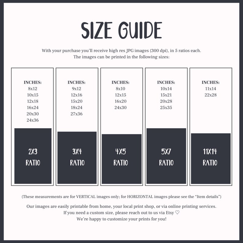 May include: A size guide for printable images, showing different sizes in inches and aspect ratios. The text reads "With your purchase you'll receive high res JPG images (300 dpi), in 5 ratios each. The images can be printed in the following sizes: (These measurements are for VERTICAL images only; for HORIZONTAL images please see the "Item details") Our images are easily printable from home, your local print shop, or via online printing services. If you need a custom size, please reach out to us via Etsy. We're happy to customize your prints for you!"