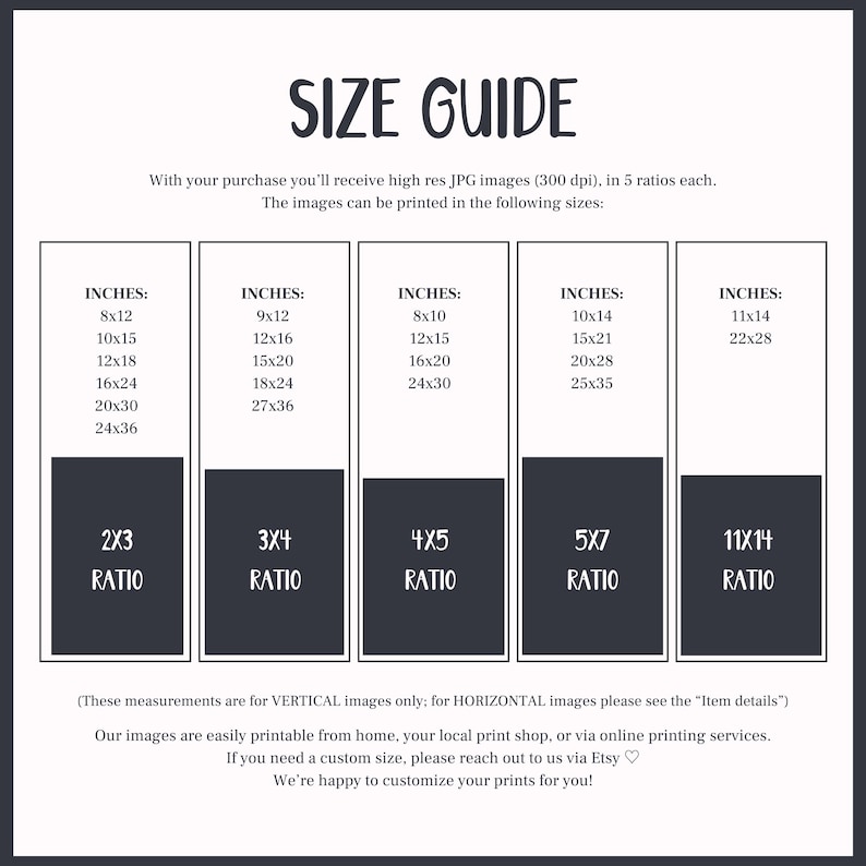 May include: A size guide for printable images, showing different sizes in inches and aspect ratios. The text reads "With your purchase you'll receive high res JPG images (300 dpi), in 5 ratios each. The images can be printed in the following sizes: (These measurements are for VERTICAL images only; for HORIZONTAL images please see the "Item details") Our images are easily printable from home, your local print shop, or via online printing services. If you need a custom size, please reach out to us via Etsy. We're happy to customize your prints for you!"