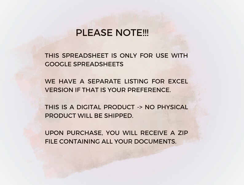 K&ouml;nnte beinhalten: Text auf wei&szlig;em Hintergrund mit einem hellrosa Aquarelleffekt. Der Text lautet: "PLEASE NOTE!!! THIS SPREADSHEET IS ONLY FOR USE WITH GOOGLE SPREADSHEETS WE HAVE A SEPARATE LISTING FOR EXCEL VERSION IF THAT IS YOUR PREFERENCE. THIS IS A DIGITAL PRODUCT -> NO PHYSICAL PRODUCT WILL BE SHIPPED. UPON PURCHASE, YOU WILL RECEIVE A ZIP FILE CONTAINING ALL YOUR DOCUMENTS."