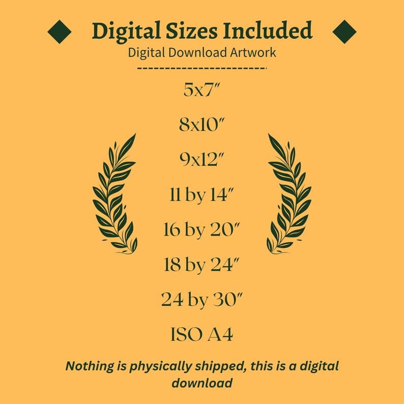 May include: A yellow background with green laurel wreaths on either side of a list of digital print sizes. The text reads "Digital Sizes Included" and "Digital Download Artwork". The sizes listed are 5x7", 8x10", 9x12", 11 by 14", 16 by 20", 18 by 24", 24 by 30", and ISO A4. The text at the bottom reads "Nothing is physically shipped, this is a digital download."